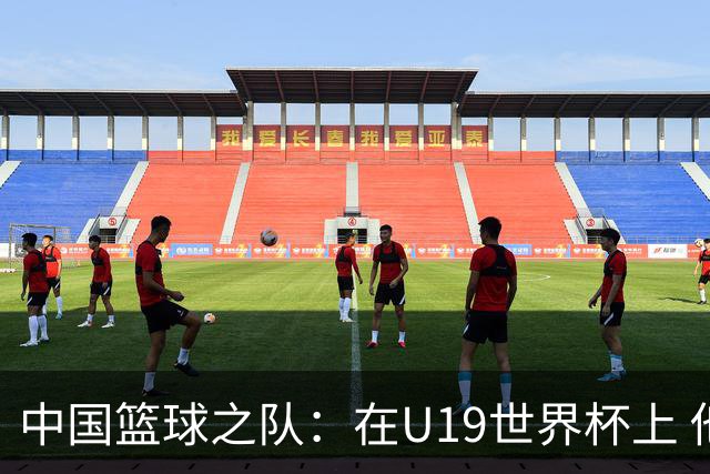 中国篮球之队：在U19世界杯上 他们将有机会在更高水平对抗中提升