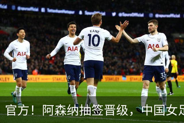 官方！阿森纳抽签晋级，中国女足2-2战平却无缘决赛，将战皇马